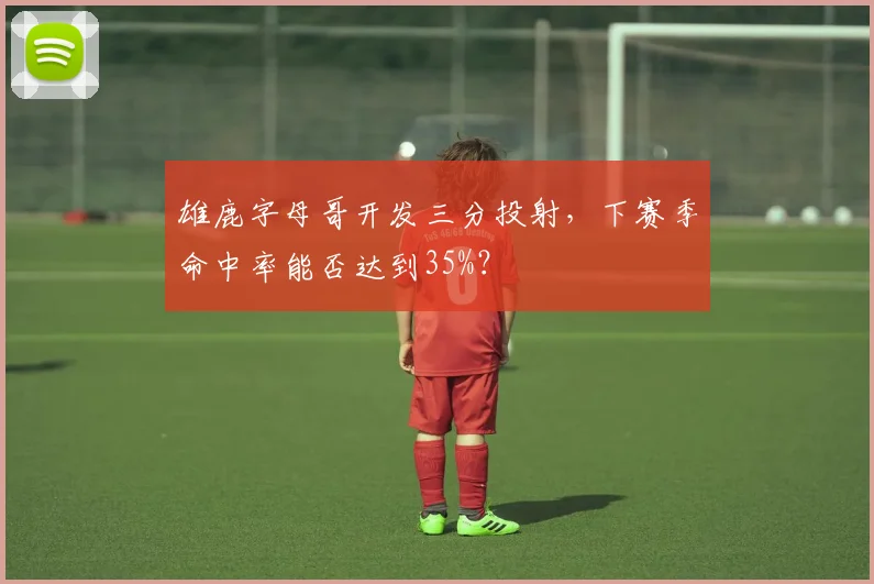 雄鹿字母哥开发三分投射，下赛季命中率能否达到35%？