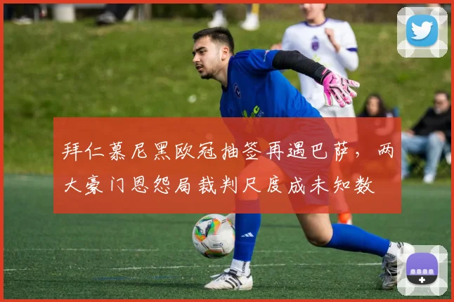 拜仁慕尼黑欧冠抽签再遇巴萨，两大豪门恩怨局裁判尺度成未知数