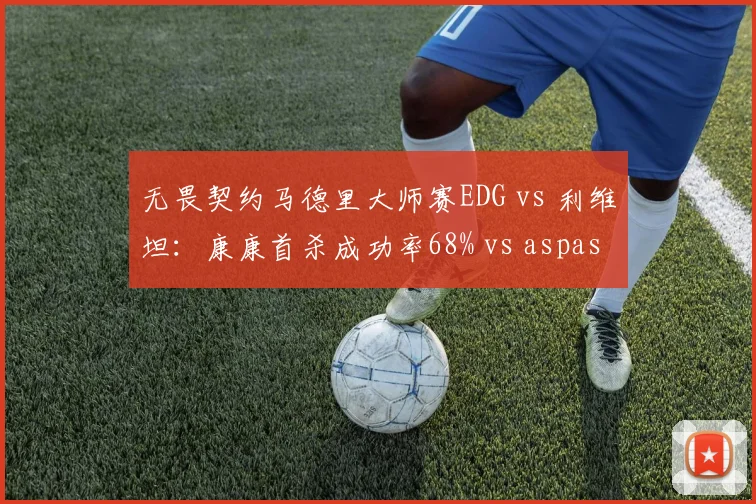 无畏契约马德里大师赛EDG vs 利维坦：康康首杀成功率68% vs aspas仅43%，突破能力差距