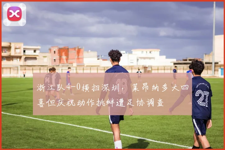 浙江队4-0横扫深圳，莱昂纳多大四喜但庆祝动作挑衅遭足协调查