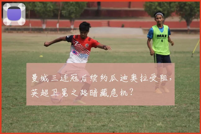 曼城三连冠后续约瓜迪奥拉受阻，英超卫冕之路暗藏危机？